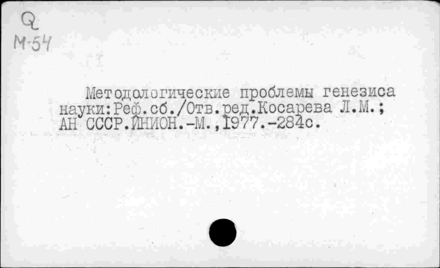 ﻿Методологические проблемы генезиса науки:Рей.сб./Отв.ред.Косарева Л.М.; АН СССР.ИНИОН.-М.,1977.-284с.